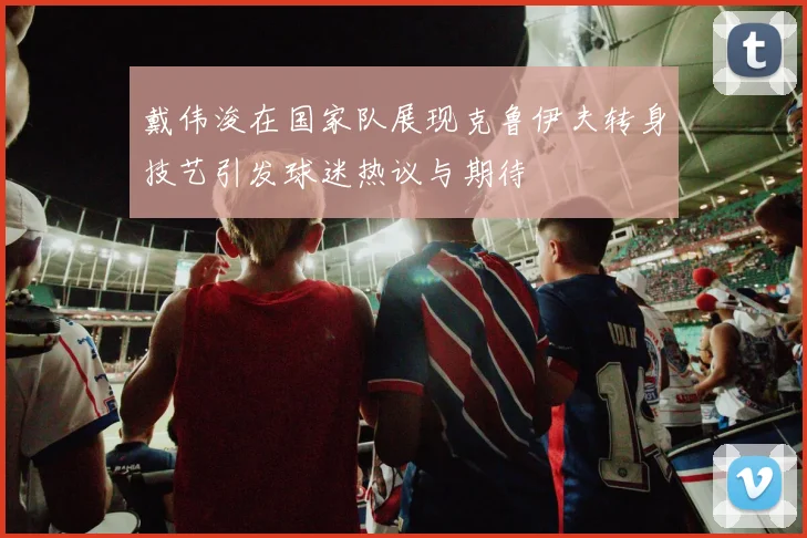 戴伟浚在国家队展现克鲁伊夫转身技艺引发球迷热议与期待