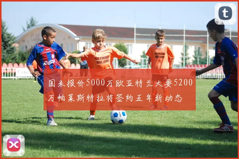 国米报价5000万欧亚特兰大要5200万帕莱斯特拉将签约五年新动态