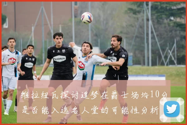 维拉纽瓦探讨追梦在爵士场均10分是否能入选名人堂的可能性分析