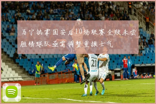 马宁执掌国安后10场联赛全败未尝胜绩球队亟需调整重振士气