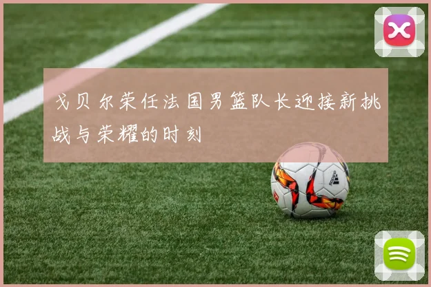戈贝尔荣任法国男篮队长迎接新挑战与荣耀的时刻