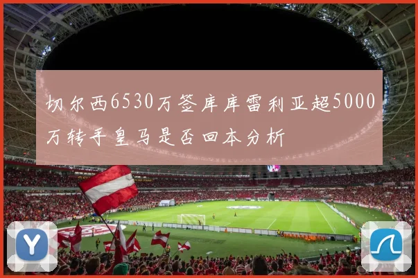 切尔西6530万签库库雷利亚超5000万转手皇马是否回本分析