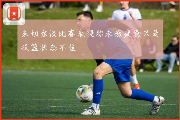 米切尔谈比赛表现称未感疲惫只是投篮状态不佳