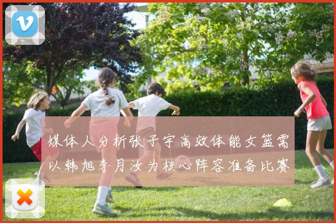 媒体人分析张子宇高效体能女篮需以韩旭李月汝为核心阵容准备比赛