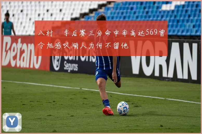 八村塁季后赛三分命中率高达569曾令旭感叹湖人为何不留他