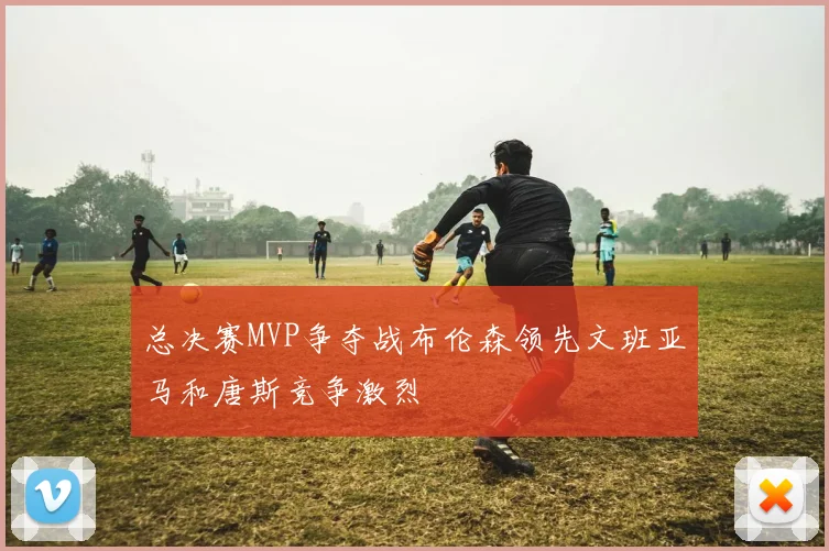 总决赛MVP争夺战布伦森领先文班亚马和唐斯竞争激烈