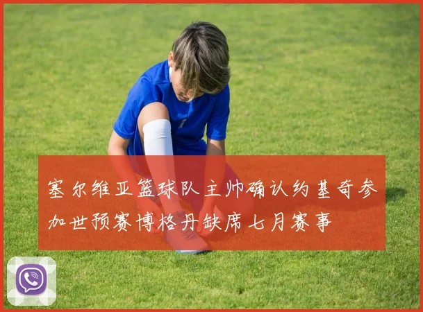 塞尔维亚篮球队主帅确认约基奇参加世预赛博格丹缺席七月赛事