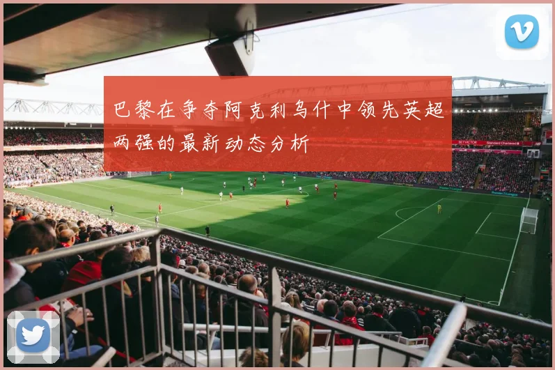 巴黎在争夺阿克利乌什中领先英超两强的最新动态分析
