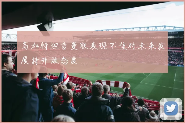 乌加特坦言曼联表现不佳对未来发展持开放态度