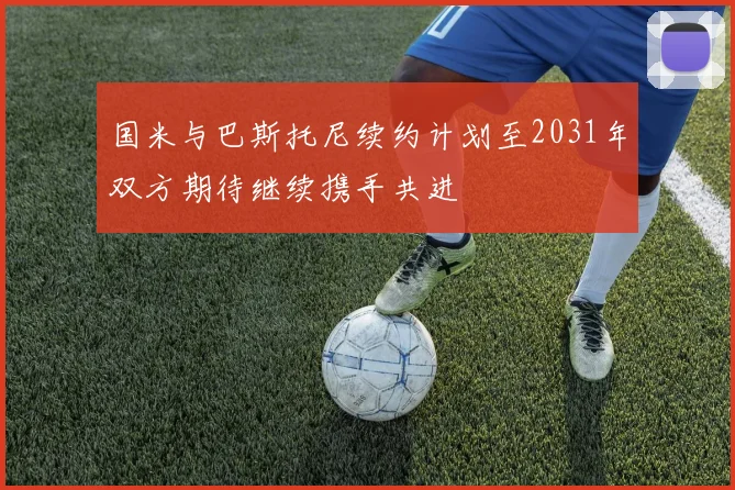 国米与巴斯托尼续约计划至2031年双方期待继续携手共进