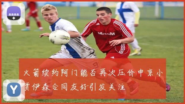 火箭续约阿门能否再次压价申京小贾伊森合同友好引发关注