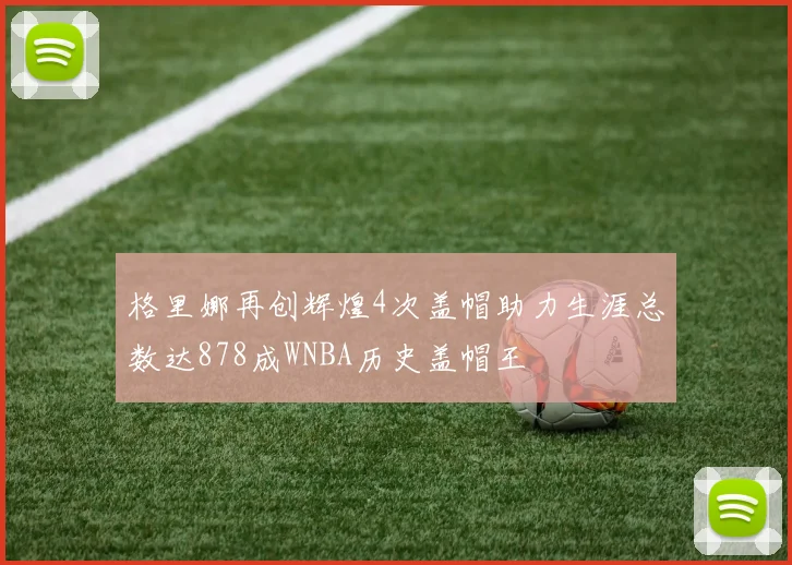 格里娜再创辉煌4次盖帽助力生涯总数达878成WNBA历史盖帽王