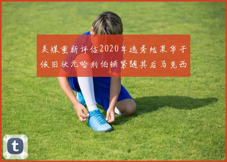 美媒重新评估2020年选秀结果华子依旧状元哈利伯顿紧随其后马克西位列探花