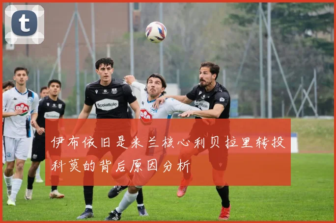 伊布依旧是米兰核心利贝拉里转投科莫的背后原因分析