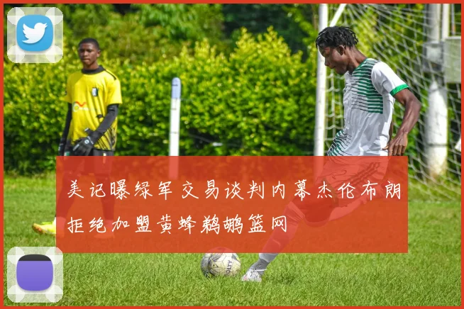 美记曝绿军交易谈判内幕杰伦布朗拒绝加盟黄蜂鹈鹕篮网