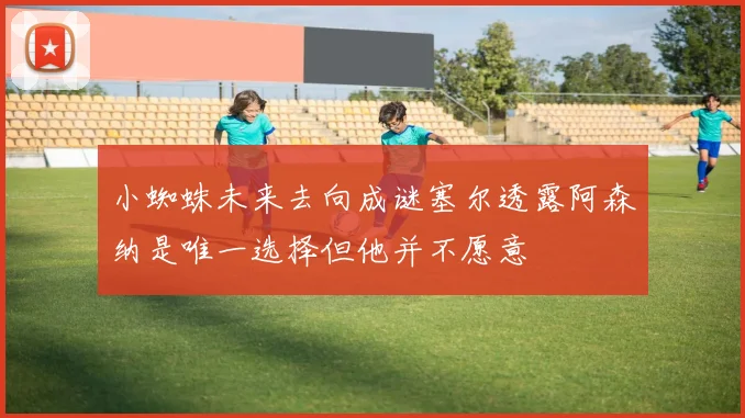 小蜘蛛未来去向成谜塞尔透露阿森纳是唯一选择但他并不愿意