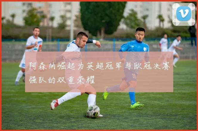 阿森纳崛起为英超冠军与欧冠决赛强队的双重荣耀