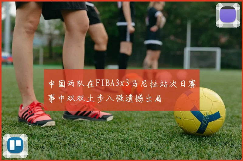 中国两队在FIBA3x3马尼拉站次日赛事中双双止步八强遗憾出局